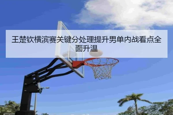 王楚钦横滨赛关键分处理提升男单内战看点全面升温